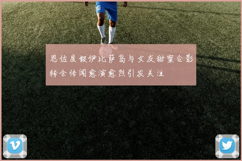 恩佐度假伊比萨岛与女友甜蜜合影转会传闻愈演愈烈引发关注